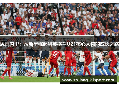恩瓦内里:从新星崛起到英格兰U21核心人物的成长之路 恩瓦内里:从新星崛起到英格兰U21核心人物的成长之路