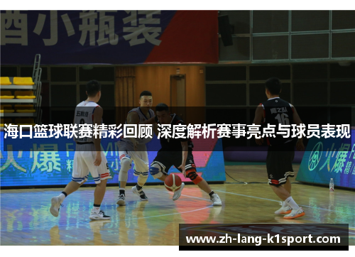 海口篮球联赛精彩回顾 深度解析赛事亮点与球员表现