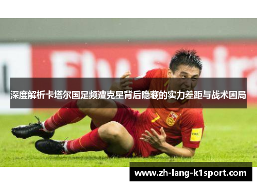 深度解析卡塔尔国足频遭克星背后隐藏的实力差距与战术困局 深度解析卡塔尔国足频遭克星背后隐藏的实力差距与战术困局