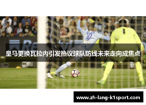 皇马更换瓦拉内引发热议球队防线未来走向成焦点