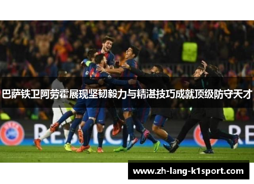 巴萨铁卫阿劳霍展现坚韧毅力与精湛技巧成就顶级防守天才