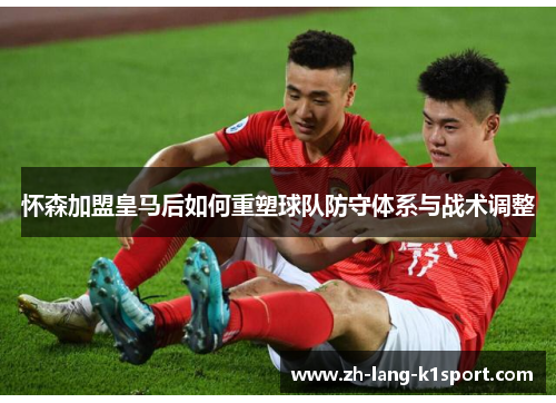 怀森加盟皇马后如何重塑球队防守体系与战术调整 怀森加盟皇马后如何重塑球队防守体系与战术调整