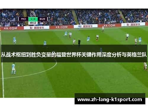 从战术枢纽到胜负变量的福登世界杯关键作用深度分析与英格兰队 从战术枢纽到胜负变量的福登世界杯关键作用深度分析与英格兰队